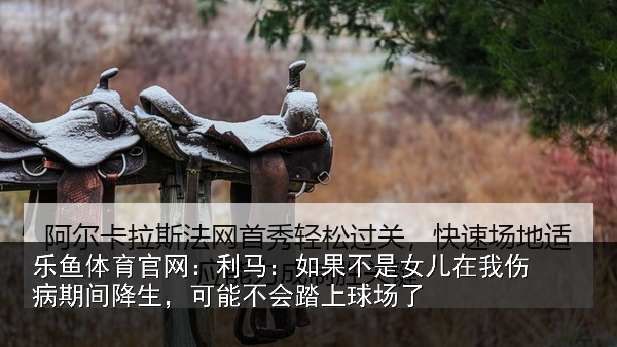 乐鱼体育官网:利马相关情况伤病相关情况踏上球场了