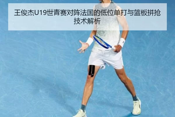 王俊杰U19世青赛对阵法国的低位单打与篮板拼抢技术解析