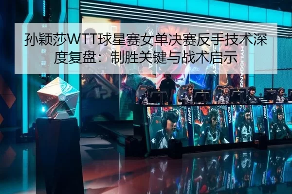 孙颖莎WTT球星赛女单决赛反手技术深度复盘：制胜关键与战术启示