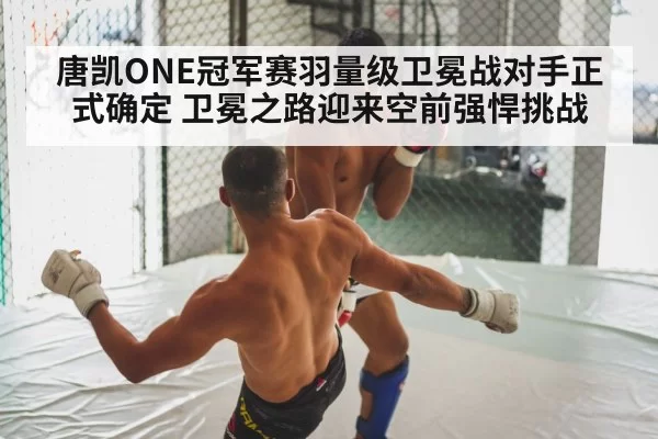 唐凯ONE冠军赛羽量级卫冕战对手正式确定 卫冕之路迎来空前强悍挑战