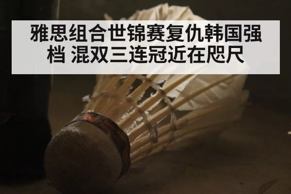 雅思组合世锦赛复仇韩国强档 混双三连冠近在咫尺