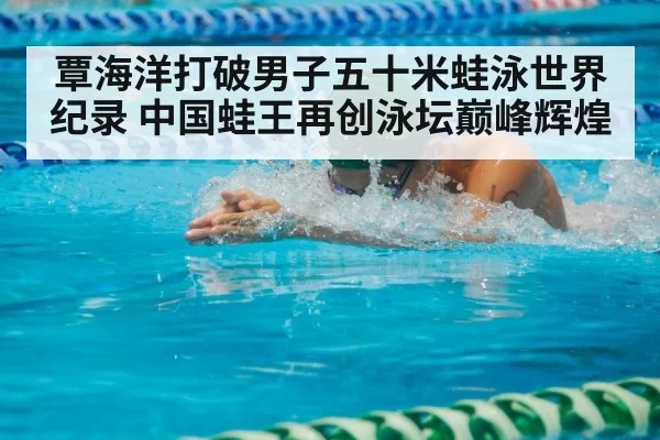 覃海洋打破男子五十米蛙泳世界纪录 中国蛙王再创泳坛巅峰辉煌